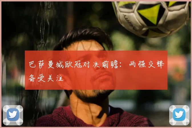 巴萨曼城欧冠对决前瞻：两强交锋备受关注